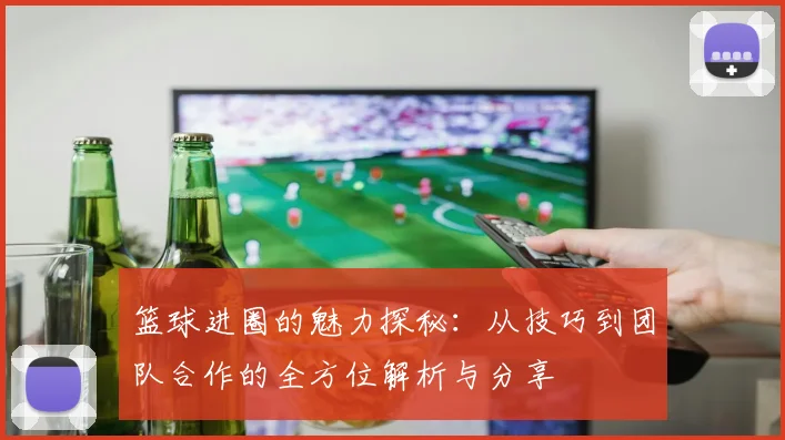 篮球进圈的魅力探秘:从技巧到团队合作的全方位解析与分享