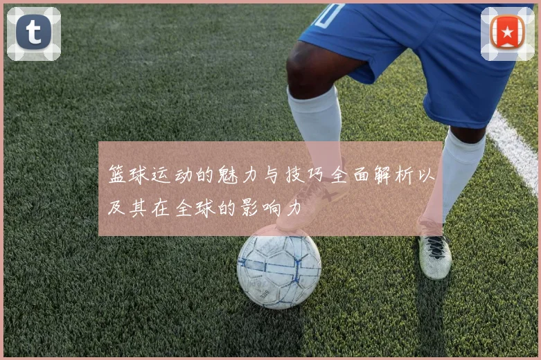 篮球运动的魅力与技巧全面解析以及其在全球的影响力