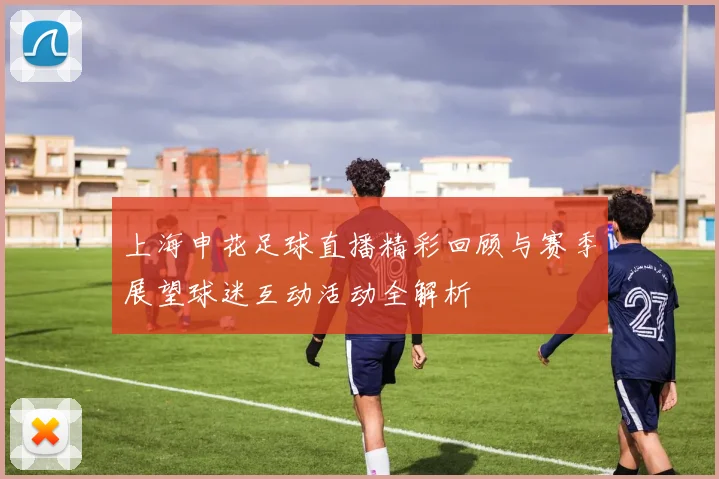 上海申花足球直播精彩回顾与赛季展望球迷互动活动全解析