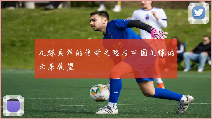 足球吴军的传奇之路与中国足球的未来展望