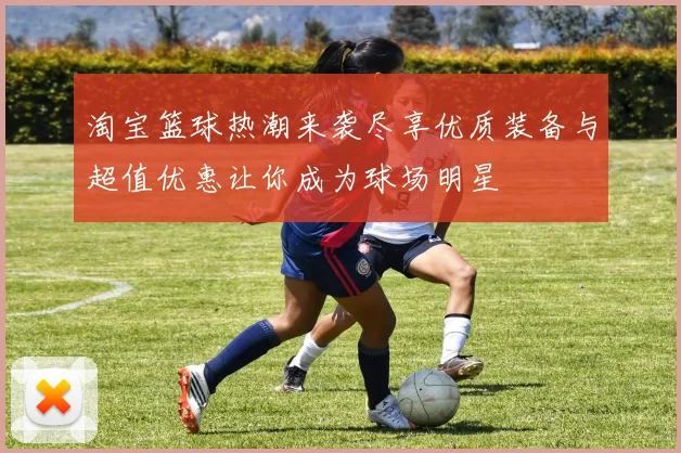 淘宝篮球热潮来袭尽享优质装备与超值优惠让你成为球场明星