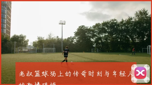 老叔篮球场上的传奇时刻与年轻人的激情碰撞