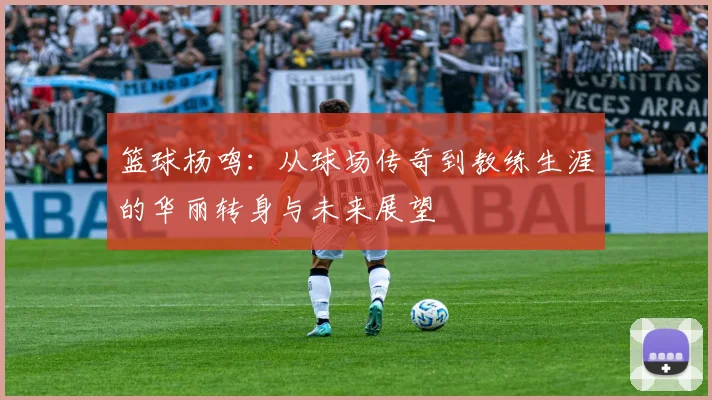 篮球杨鸣：从球场传奇到教练生涯的华丽转身与未来展望