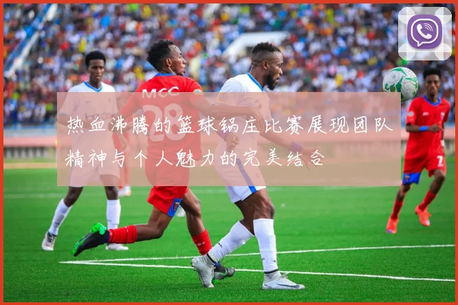 热血沸腾的篮球锅庄比赛展现团队精神与个人魅力的完美结合