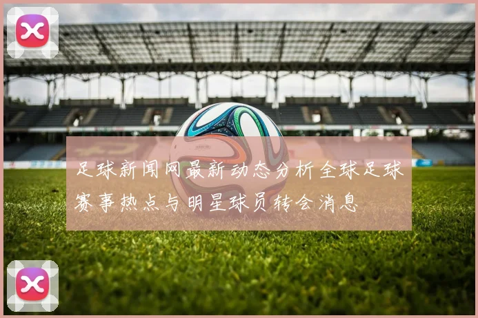 足球新闻网最新动态分析全球足球赛事热点与明星球员转会消息