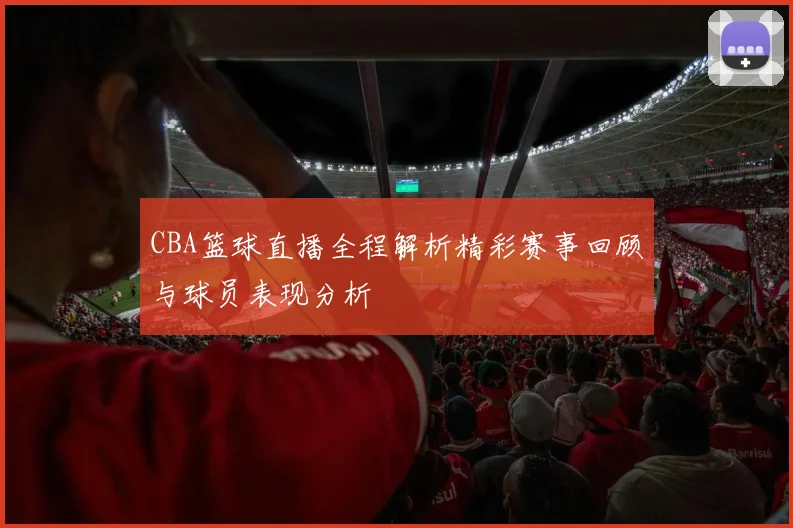 CBA篮球直播全程解析精彩赛事回顾与球员表现分析