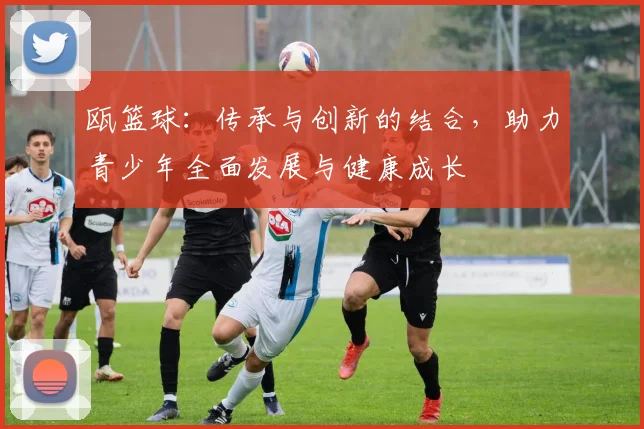 瓯篮球:传承与创新的结合,助力青少年全面发展与健康成长