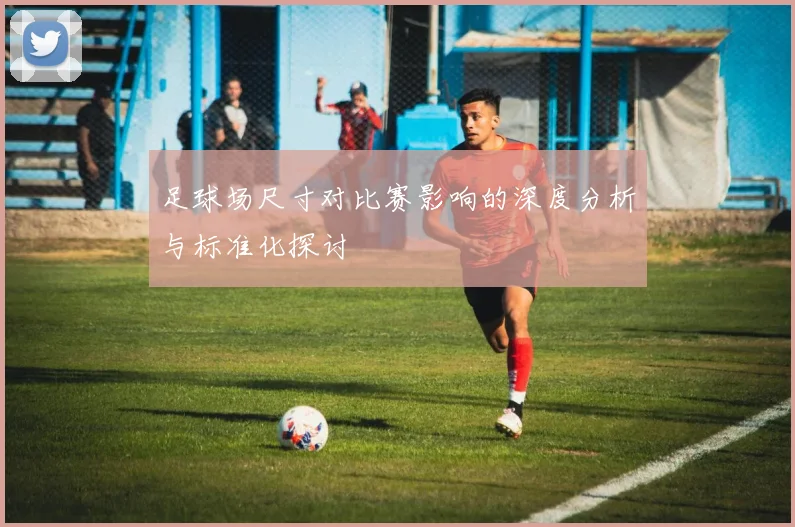足球场尺寸对比赛影响的深度分析与标准化探讨